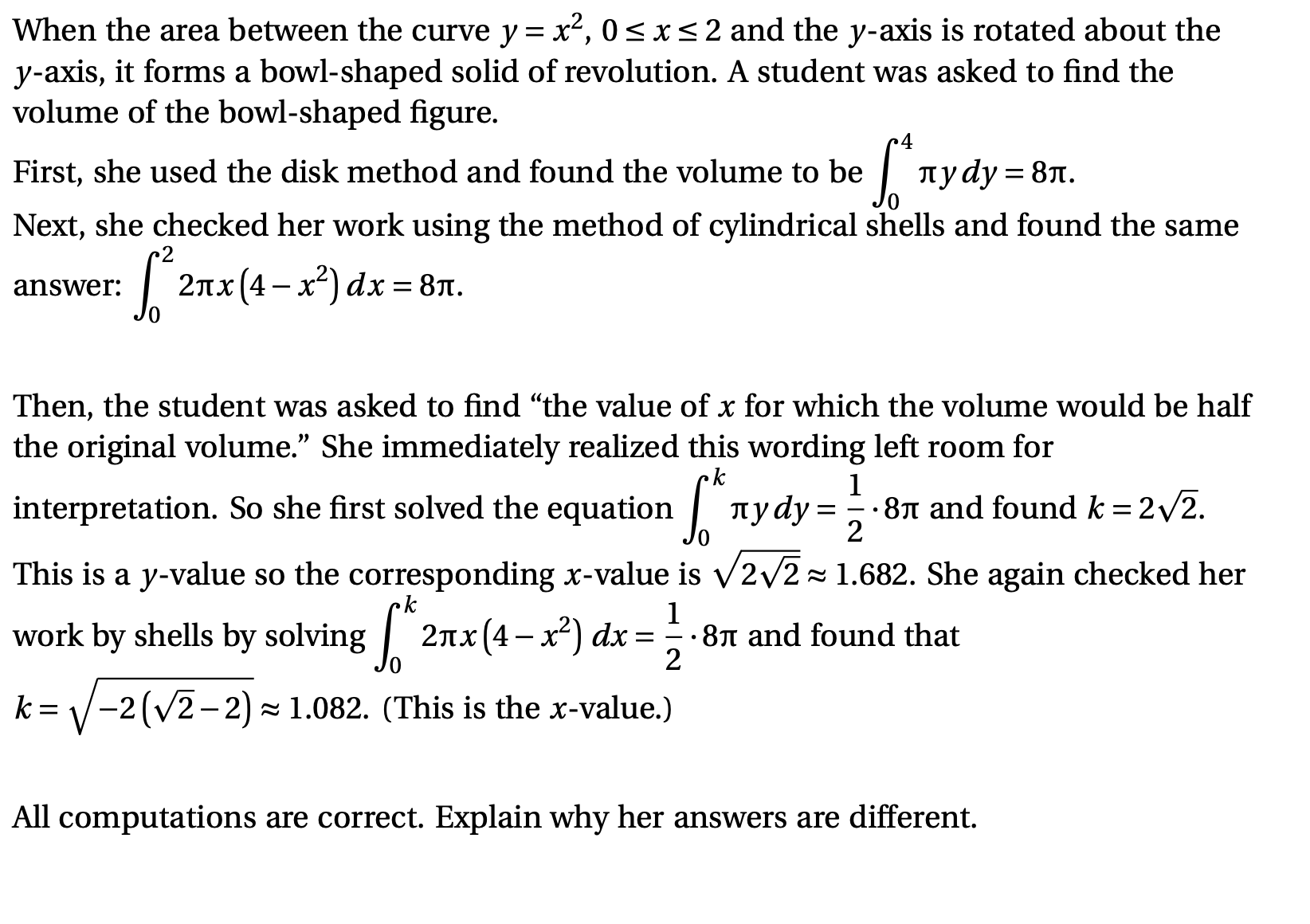 When the area between the curve \( y = x^2 \), \( 0 \leq x \leq 2 \) and the y-axis is rotated about the y-axis, it forms a bowl-shaped solid of revolution. A student was asked to find the volume of the bowl-shaped figure.

First, she used the disk method and found the volume to be 
\[ \int_{0}^{4} \pi y \, dy = 8 \pi. \]

Next, she checked her work using the method of cylindrical shells and found the same answer: 
\[ \int_{0}^{2} 2 \pi x (4 - x^2) \, dx = 8 \pi. \]

Then, the student was asked to find "the value of \( x \) for which the volume would be half the original volume." She immediately realized this wording left room for interpretation. So she first solved the equation 
\[ \int_{0}^{k} \pi y \, dy = \frac{1}{2} \cdot 8 \pi \]
and found \( k = 2 \sqrt{2} \).

This is a \( y \)-value so the corresponding \( x \)-value is \( \sqrt{2 \sqrt{2}} \approx 1.682 \). She again checked her work by shells by solving 
\[ \int_{0}^{k} 2 \pi x (4 - x^2) \, dx = \frac{1}{2} \cdot 8 \pi \]
and found that 
\[ k = \sqrt{-2(\sqrt{2} - 2)} \approx 1.082. \]
(This is the \( x \)-value.)

All computations are correct. Explain why her answers are different.