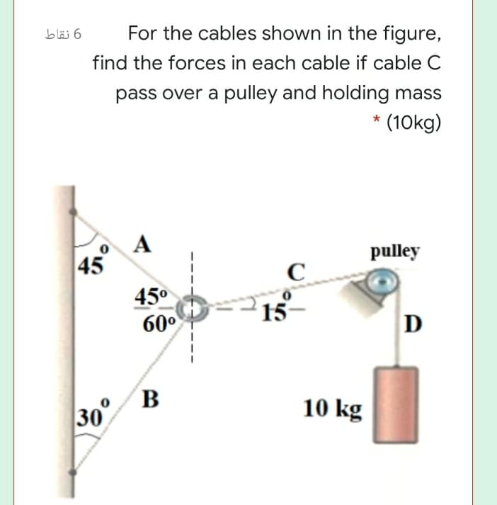 6 نقاط
For the cables shown in the figure,
find the forces in each cable if cable C
pass over a pulley and holding mass
(10kg)
pulley
45
C_
45°
60°
15
B
30
10 kg
