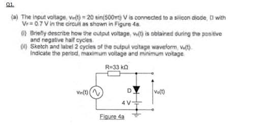 Q1.
(a) The input voltage, ve(t) = 20 sin(500m) V is connected to a silicon diade, with
Vr=0.7 V in the circuit as shown in Figure 4a.
(i) Briefly describe how the cutput voltage, w() is obtained during the positive
and negative half cycles.
(1) Sketch and label 2 cycles of the pulpul voltage waveform, ve(t)
Indicate the period, maximum voltage and minimum voltage
R=33 kn
Vin(t) (
DY
4 V-
Figure 4a
Vo(t)