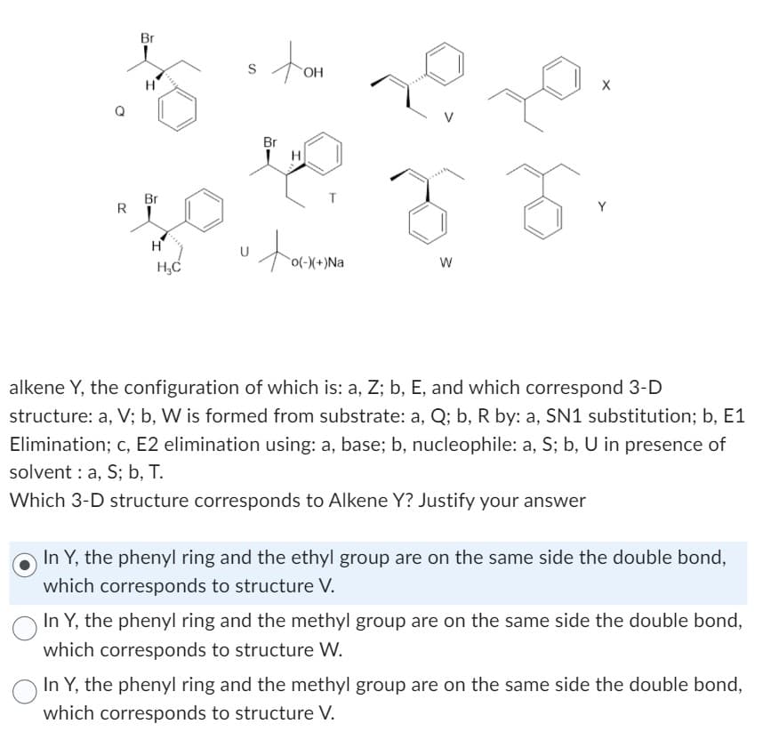 R
Br
H
Br
H
H₂C
S
u
Br
OH
H
T
o(-)(+)Na
W
X
Y
alkene Y, the configuration of which is: a, Z; b, E, and which correspond 3-D
structure: a, V; b, W is formed from substrate: a, Q; b, R by: a, SN1 substitution; b, E1
Elimination; c, E2 elimination using: a, base; b, nucleophile: a, S; b, U in presence of
solvent: a, S; b, T.
Which 3-D structure corresponds to Alkene Y? Justify your answer
In Y, the phenyl ring and the ethyl group are on the same side the double bond,
which corresponds to structure V.
In Y, the phenyl ring and the methyl group are on the same side the double bond,
which corresponds to structure W.
In Y, the phenyl ring and the methyl group are on the same side the double bond,
which corresponds to structure V.