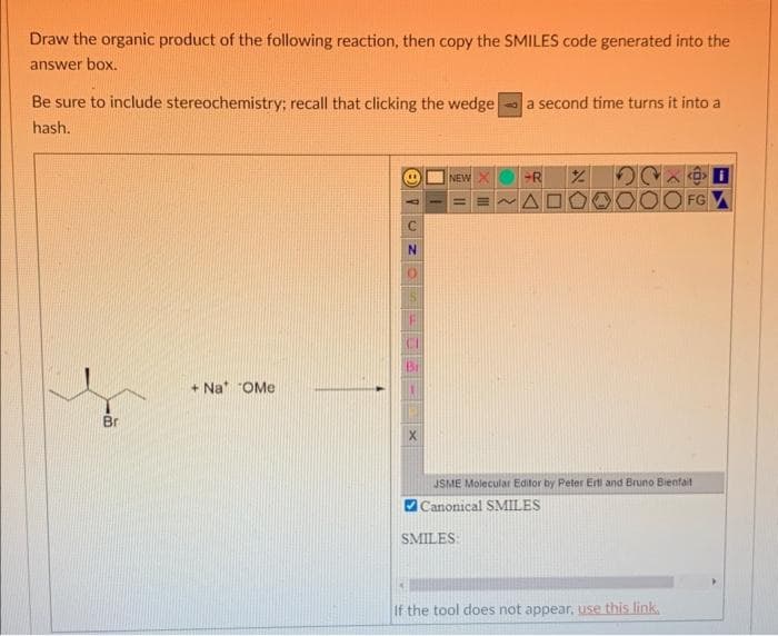 Draw the organic product of the following reaction, then copy the SMILES code generated into the
answer box.
Be sure to include stereochemistry; recall that clicking the wedge
hash.
Br
+ Na "OMe
PUNO
X
NEW
a second time turns it into a
SMILES:
R
OC
JSME Molecular Editor by Peter Erti and Bruno Bienfait
Canonical SMILES
FG
If the tool does not appear, use this link.