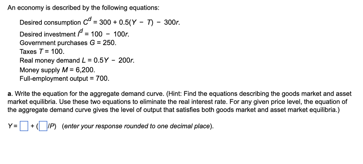 An economy is described by the following equations:
Desired consumption Cd = 300 + 0.5(Y – T) – 300r.
Desired investment jd.
= 100 - 100r.
Y=
Government purchases G = 250.
Taxes T = 100.
Real money demand L = 0.5Y - 200r.
Money supply M = 6,200.
Full-employment output = 700.
a. Write the equation for the aggregate demand curve. (Hint: Find the equations describing the goods market and asset
market equilibria. Use these two equations to eliminate the real interest rate. For any given price level, the equation of
the aggregate demand curve gives the level of output that satisfies both goods market and asset market equilibria.)
+ (IP) (enter your response rounded to one decimal place).