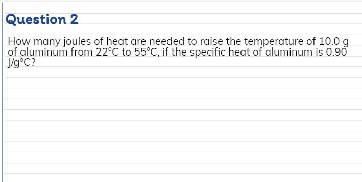 Question 2
How many joules of heat are needed to raise the temperature of 10.0 g
of aluminum from 22°C to 55°C, if the specific heat of aluminum is 0.90
J/g°C?
