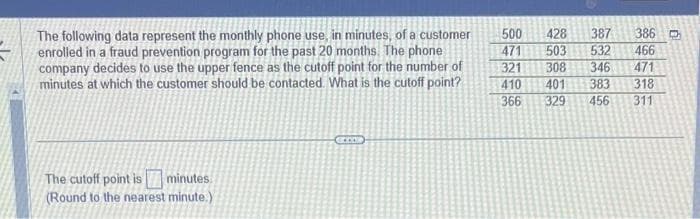 The following data represent the monthly phone use, in minutes, of a customer
enrolled in a fraud prevention program for the past 20 months. The phone
company decides to use the upper fence as the cutoff point for the number of
minutes at which the customer should be contacted. What is the cutoff point?
The cutoff point is minutes
(Round to the nearest minute.)
SOCCOR
500 428 387
471 503 532
321 308 346
410 401
366
329
383
456
386 D
466
471
318
311