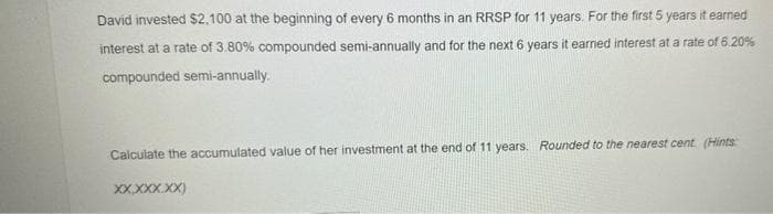 David invested $2,100 at the beginning of every 6 months in an RRSP for 11 years. For the first 5 years it earned
interest at a rate of 3.80% compounded semi-annually and for the next 6 years it earned interest at a rate of 6.20%
compounded semi-annually.
Calculate the accumulated value of her investment at the end of 11 years. Rounded to the nearest cent. (Hints
XX.XXX.XX)