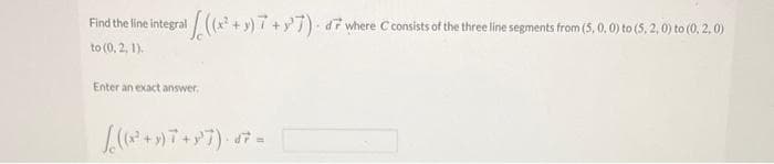 Find the line integral ((x² + y) 7+7) d7 where C consists of the three line segments from (5, 0, 0) to (5. 2, 0) to (0, 2.0)
to (0, 2, 1).
Enter an exact answer.
((2²+9) 7+87)- 47 =