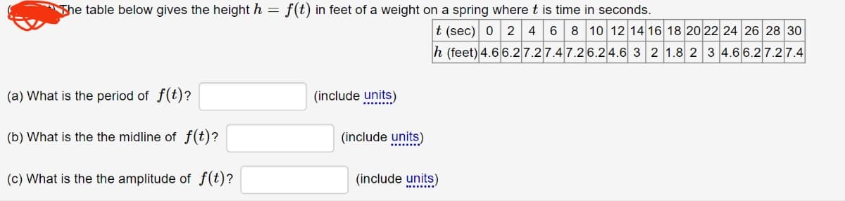 The table below gives the height h = f(t) in feet of a weight on a spring where t is time in seconds.
(a) What is the period of f(t)?
(b) What is the the midline of f(t)?
(c) What is the the amplitude of f(t)?
(include units)
(include units)
t (sec) 0 2 4 6 8 10 12 14 16 18 20 22 24 26 28 30
h (feet) 4.66.27.27.4 7.26.24.6 3 2 1.8 2 3 4.66.27.27.4
(include units)