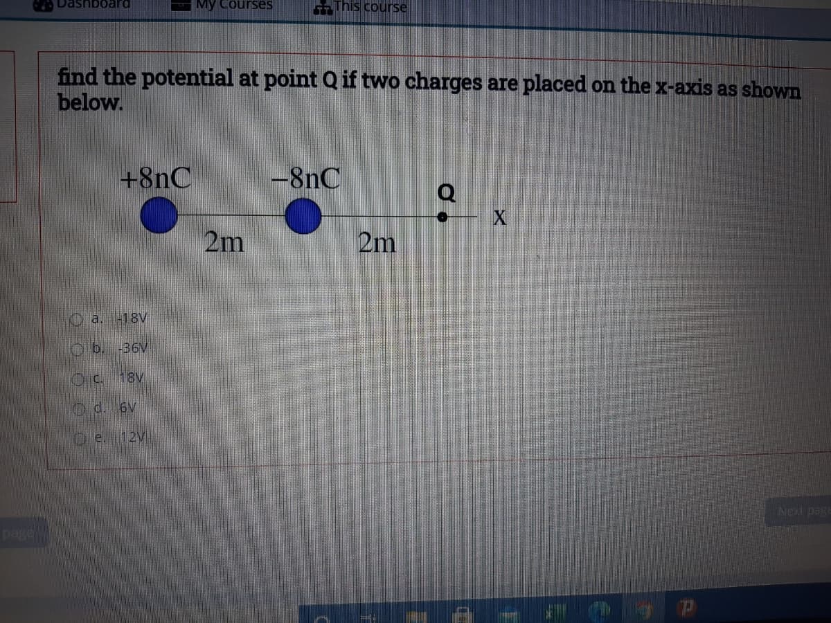 Dashboard
My Courses
-This course
find the potential at point Q if two charges are placed on the x-axis as shown
below.
+8nC
-8nC
Q
2m
2m
Oa.18V
O b. -36V
18V
Od. 6V
D e. 12V
Next page
page
