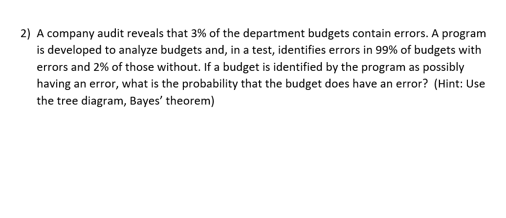 2) A company audit reveals that 3% of the department budgets contain errors. A program
is developed to analyze budgets and, in a test, identifies errors in 99% of budgets with
errors and 2% of those without. If a budget is identified by the program as possibly
having an error, what is the probability that the budget does have an error? (Hint: Use
the tree diagram, Bayes' theorem)
