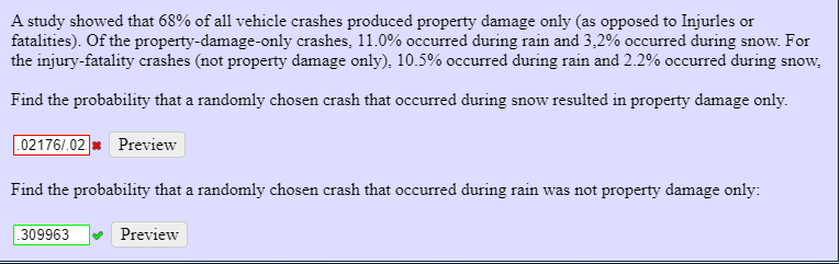 A study showed that 68% of all vehicle crashes produced property damage only (as opposed to Injurles or
fatalities). Of the property-damage-only crashes, 11.0% occurred during rain and 3,2% occurred during snow. For
the injury-fatality crashes (not property damage only), 10.5% occurred during rain and 2.2% occurred during snow,
Find the probability that a randomly chosen crash that occurred during snow resulted in property damage only.
02176/.02 * Preview
Find the probability that a randomly chosen crash that occurred during rain was not property damage only:
.309963
Preview
