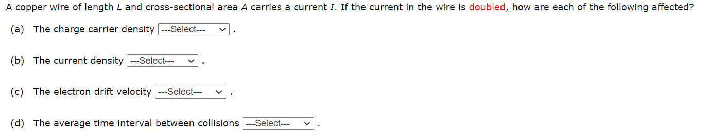 A copper wire of length L and cross-sectional area A carries a current I. If the current in the wire is doubled, how are each of the following affected?
(a) The charge carrier density ---Select---
(b) The current density ---Select---
(c) The electron drift velocity ---Select---
