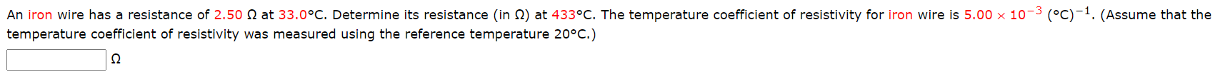 An iron wire has a resistance of 2.50 N at 33.0°C. Determine its resistance (in 2) at 433°C. The temperature coefficient of resistivity for iron wire is 5.00 x 10-3 (°C)-1.
temperature coefficient of resistivity was measured using the reference temperature 20°C.)
