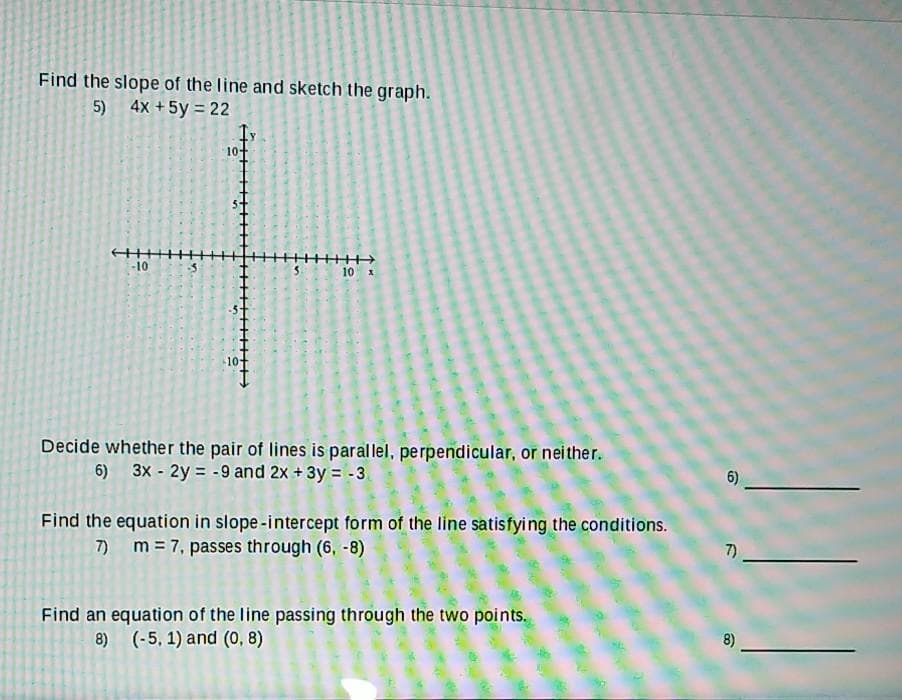 Find the slope of the line and sketch the graph.
5) 4x +5y = 22
10+
-10
10 x
10
Decide whether the pair of lines is parallel, perpendicular, or neither.
6) 3x - 2y = -9 and 2x + 3y = -3.
6)
Find the equation in slope-intercept form of the line satisfying the conditions.
m = 7, passes through (6, -8)
7)
Find an equation of the line passing through the two points.
8) (-5, 1) and (0, 8)
8)
