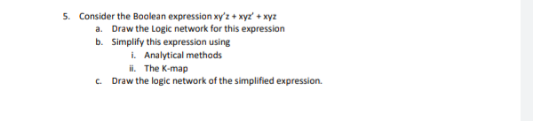 5. Consider the Boolean expression xy'z + xyz' + xyz
a. Draw the Logic network for this expression
b. Simplify this expression using
i. Analytical methods
ii. The K-map
c. Draw the logic network of the simplified expression.
