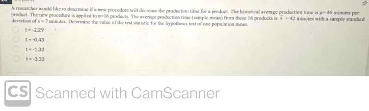 A researcher would like to determine if a new procedure will decrease the production time for a product. The historical average production time is u 46 minutes per
product. The new procedure is applied to n-16 products. The average production time (sample mean) from these 16 products is-42 minutes with a sample standard
deviation of s-7 minutes. Determine the value of the test statistic for the hypothesis test of one population mean
t=-2.29
t=-0.43
t--1.33
1--3.33
CS Scanned with CamScanner