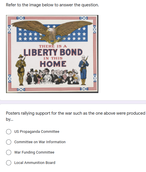 Refer to the image below to answer the question.
THERE IS A
LIBERTY BOND
IN THIS
HOME
Posters rallying support for the war such as the one above were produced
by.
US Propaganda Committee
Committee on War Information
War Funding Committee
Local Ammunition Board
