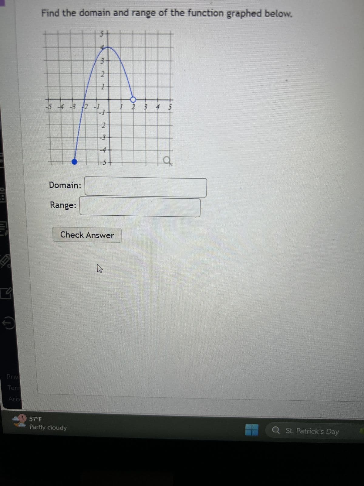 Priv
Terr
Acce
Find the domain and range of the function graphed below.
3
2
1
-5-4-3 12 -1
-4-32
1 2 3
5
-1
-2
3
-4
-5 +
Domain:
Range:
Check Answer
B
57 F
Partly cloudy
Q St. Patrick's Day