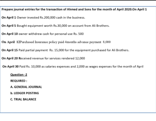 Prepare journal entries for the transaction of Ahmed and Sons for the month of April 2020.On April 1
On April 1 Owner invested Rs.200,000 cash in the business.
On April 5 Bought equipment worth Rs.30,000 on account from Ali Brothers.
On April 10 owner withdrew cash for personal use Rs. 500
On April 12Purchased Insurance policy paid 4months advance payment 8,000
On April 15 Paid partial payment Rs. 15,000 for the equipment purchased for Ali Brothers.
On April 20 Received revenue for services rendered 12,000
On April 30 Paid Rs. 10,000 as salaries expenses and 2,000 as wages expenses for the month of April
Question -2
REQUIRED :
A. GENERAL JOURNAL
b. LEDGER POSTING
C. TRIAL BALANCE
