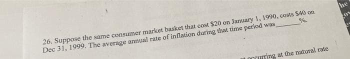 %.
26. Suppose the same consumer market basket that cost $20 on January 1, 1990, costs $40 on
Dec 31, 1999. The average annual rate of inflation during that time period was
occurring at the natural rate
he
OV