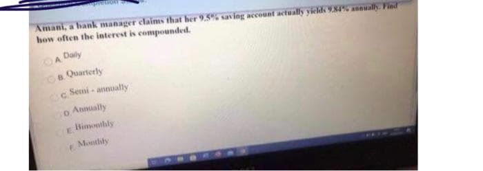 Amani, a bank manager claims that her 9.5% saving account actually yields 9.84% annually. Find
how often the interest is compounded.
A Daily
B. Quarterly
c Semi-annually
D. Annually
Bimonthly
Monthly