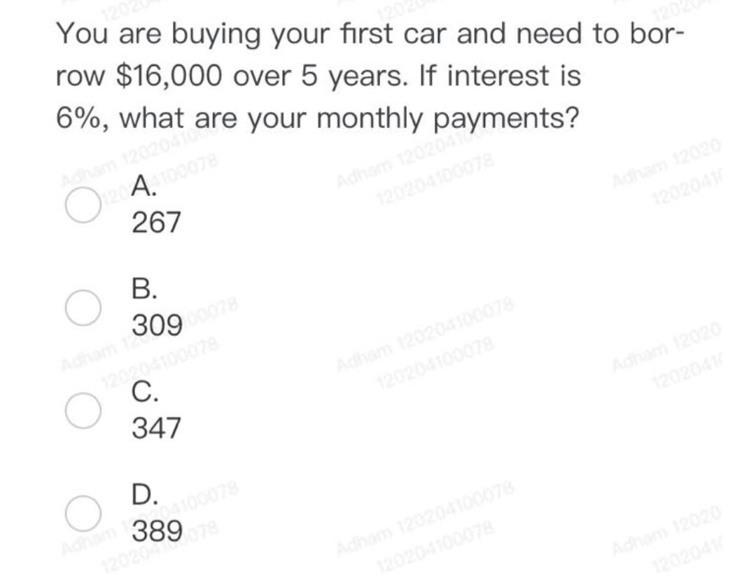 1202
You are buying your first car and need to bor-
row $16,000 over 5 years. If interest is
6%,
1202
Adham 12020410 are your monthly payments?
120A4100078
267
Adham 1202041
120204100078
Adham 12020
B.
Adham 09 00078
120204100078
C.
347
D.
120589 078
04100078
Adham 120204100078
120204100078
Adham 120204100078
120204100078
Adham 12020