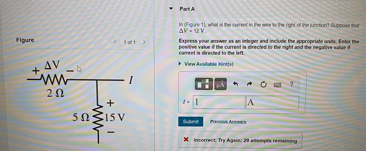 Part A
In (Figure 1), what is the current in the wire to the right of the junction? Suppose that
AV = 12 V.
Figure
Express your answer as an integer and include the appropriate units. Enter the
positive value if the current is directed to the right and the negative value if
current is directed to the left.
1 of 1
AV
• View Available Hint(s)
I
µA
I = 1
A
5ΩS15V
Submit
Previous Answers
X Incorrect; Try Again; 29 attempts remaining
ww-
