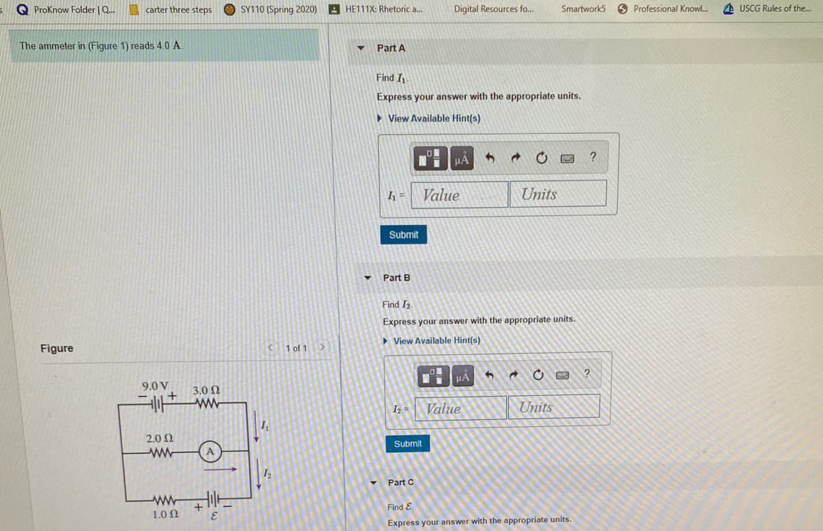 S Q Proknow Folder | Q.
| carter three steps
O SY110 (Spring 2020)
A HE111X: Rhetoric a..
Digital Resources fo...
Smartwork5
6 Professional Knowl.
A USCG Rules of the..
The ammeter in (Figure 1) reads 4.0 A.
Part A
Find I
Express your answer with the appropriate units.
> View Available Hint(s)
HA
=
Value
Units
Submit
Part B
Find I2
Express your answer with the appropriate units.
> View Available Hint(s)
Figure
K1 of 1>
9.0 V
3.0 N
I2 =
Value
Units
2.0 N
Submit
Part C
Find E.
+
1.0 Ω
Express your answer with the appropriate units.
