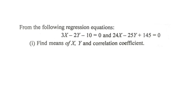 From the following regression equations:
3X – 2Y – 10 = 0 and 24X – 25Y+ 145 = 0
(i) Find means of X, Y and correlation coefficient.
