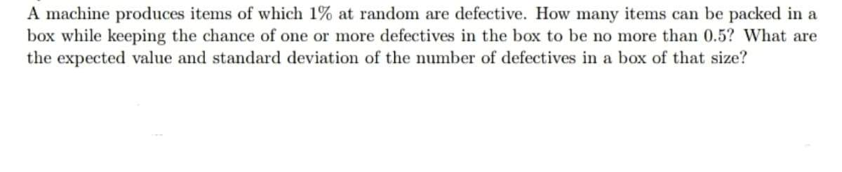 A machine produces items of which 1% at random are defective. How many items can be packed in a
box while keeping the chance of one or more defectives in the box to be no more than 0.5? What are
the expected value and standard deviation of the number of defectives in a box of that size?
