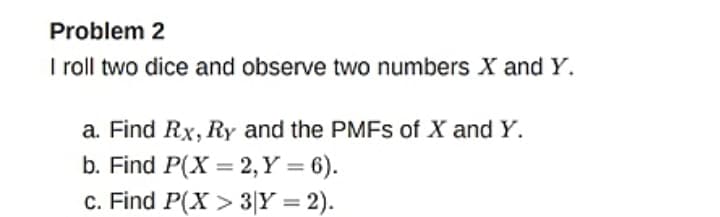 Problem 2
I roll two dice and observe two numbers X and Y.
a. Find Rx, Ry and the PMFS of X and Y.
b. Find P(X = 2, Y = 6).
c. Find P(X > 3|Y = 2).
%3D
