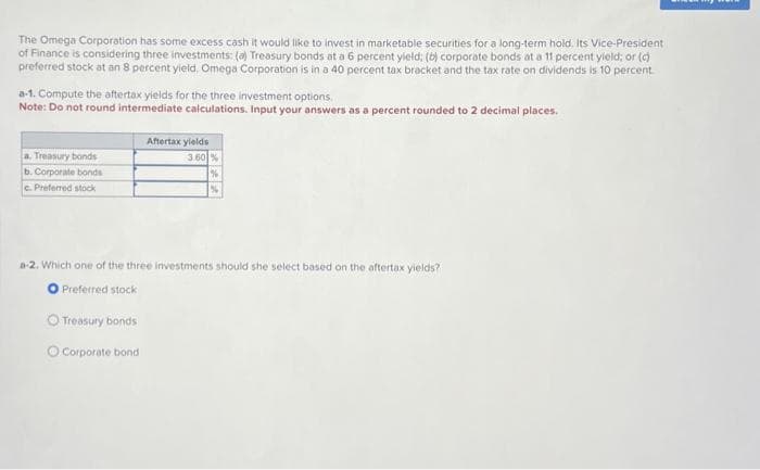 The Omega Corporation has some excess cash it would like to invest in marketable securities for a long-term hold. Its Vice-President
of Finance is considering three investments: (a) Treasury bonds at a 6 percent yield; (b) corporate bonds at a 11 percent yield; or (c)
preferred stock at an 8 percent yield, Omega Corporation is in a 40 percent tax bracket and the tax rate on dividends is 10 percent.
a-1. Compute the aftertax yields for the three investment options.
Note: Do not round intermediate calculations. Input your answers as a percent rounded to 2 decimal places.
a. Treasury bonds
b. Corporate bonds
c. Preferred stock
Treasury bonds
Aftertax yields
3.60%
a-2. Which one of the three investments should she select based on the aftertax yields?
Preferred stock
Corporate bond
%