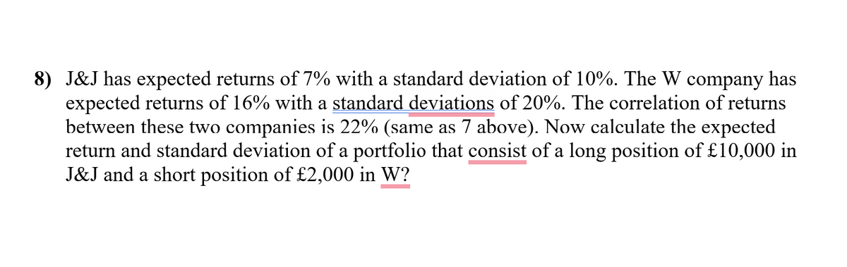 8) J&J has expected returns of 7% with a standard deviation of 10%. The W company has
expected returns of 16% with a standard deviations of 20%. The correlation of returns
between these two companies is 22% (same as 7 above). Now calculate the expected
return and standard deviation of a portfolio that consist of a long position of £10,000 in
J&J and a short position of £2,000 in W?