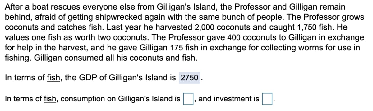 After a boat rescues everyone else from Gilligan's Island, the Professor and Gilligan remain
behind, afraid of getting shipwrecked again with the same bunch of people. The Professor grows
coconuts and catches fish. Last year he harvested 2,000 coconuts and caught 1,750 fish. He
values one fish as worth two coconuts. The Professor gave 400 coconuts to Gilligan in exchange
for help in the harvest, and he gave Gilligan 175 fish in exchange for collecting worms for use in
fishing. Gilligan consumed all his coconuts and fish.
In terms of fish, the GDP of Gilligan's Island is 2750.
In terms of fish, consumption on Gilligan's Island is
and investment is