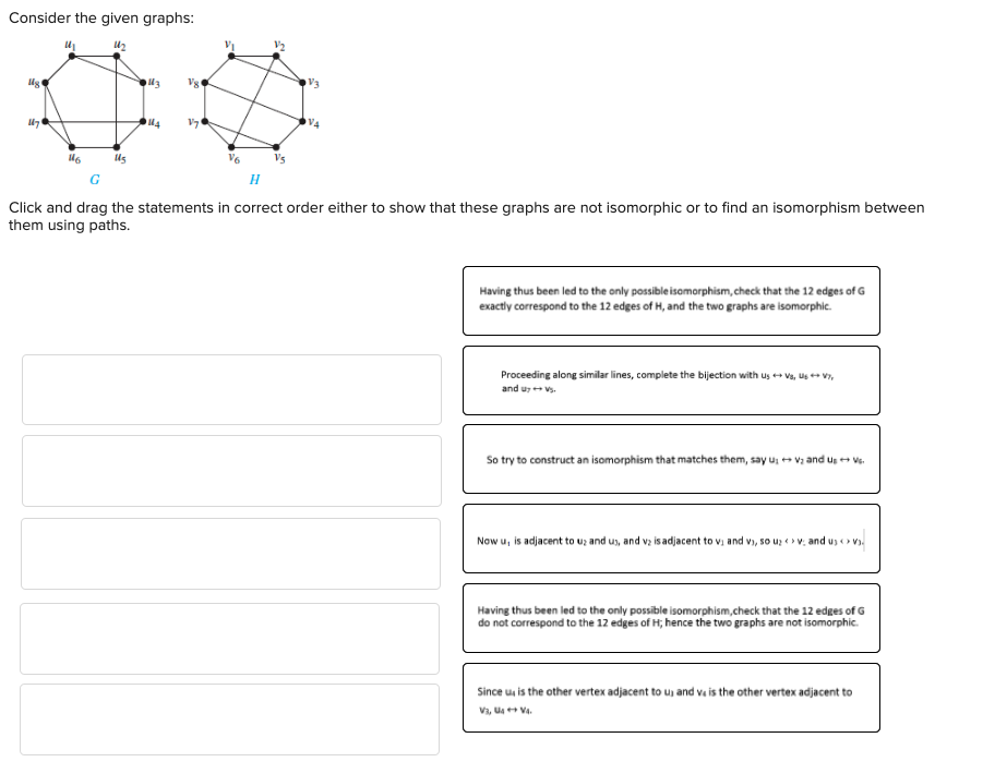 Consider the given graphs:
00
114 V71
lig
1879
116
V6
V₂
H
Click and drag the statements in correct order either to show that these graphs are not isomorphic or to find an isomorphism between
them using paths.
Having thus been led to the only possible isomorphism, check that the 12 edges of G
exactly correspond to the 12 edges of H, and the two graphs are isomorphic.
Proceeding along similar lines, complete the bijection with us+VS, Us ++ V7,
and u → Vs.
So try to construct an isomorphism that matches them, sayu: +V₂ and Us + Vs.
Now u, is adjacent to uz and us, and v₂ is adjacent to v₁ and v), so u₂ > v; and usv
Having thus been led to the only possible isomorphism, check that the 12 edges of G
do not correspond to the 12 edges of H; hence the two graphs are not isomorphic.
Since u is the other vertex adjacent to us and ve is the other vertex adjacent to
V3, U4+ V4.