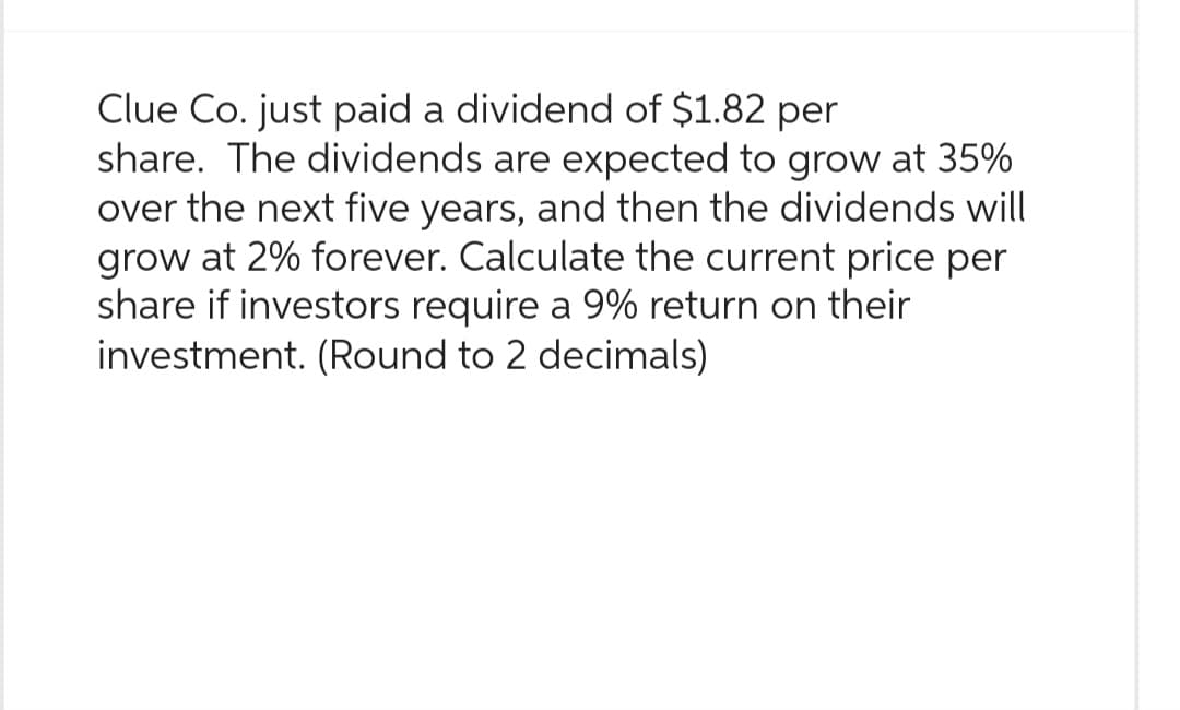 Clue Co. just paid a dividend of $1.82 per
share. The dividends are expected to grow at 35%
over the next five years, and then the dividends will
grow at 2% forever. Calculate the current price per
share if investors require a 9% return on their
investment. (Round to 2 decimals)