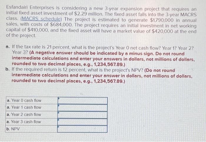 Esfandairi Enterprises is considering a new 3-year expansion project that requires an
initial fixed asset investment of $2.29 million. The fixed asset falls into the 3-year MACRS
class. (MACRS schedule) The project is estimated to generate $1,790,000 in annual
sales, with costs of $684,000. The project requires an initial investment in net working
capital of $410,000, and the fixed asset will have a market value of $420,000 at the end
of the project.
a. If the tax rate is 21 percent, what is the project's Year O net cash flow? Year 1? Year 2?
Year 3? (A negative answer should be indicated by a minus sign. Do not round
intermediate calculations and enter your answers in dollars, not millions of dollars,
rounded to two decimal places, e.g., 1,234,567.89.)
b. If the required return is 12 percent, what is the project's NPV? (Do not round
intermediate calculations and enter your answer in dollars, not millions of dollars,
rounded to two decimal places, e.g., 1,234,567.89.)
a. Year 0 cash flow
a. Year 1 cash flow.
a. Year 2 cash flow
a. Year 3 cash flow
b. NPV