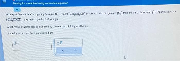 Solving for a reactant using a chemical equation
Wine goes bad soon after opening because the ethanol (CH₂CH₂OH) in it reacts with oxygen gas (O₂) from the air to form water (H₂O) and acetic acid
(CH₂COOH), the main ingredient of vinegar.
What mass of acetic acid is produced by the reaction of 7.4 g of ethanol?
Round your answer to 2 significant digits.
0.9
X
4