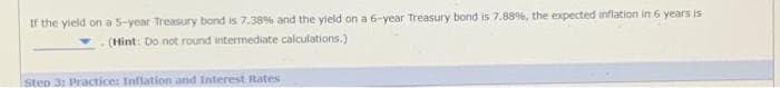 If the yield on a 5-year Treasury bond is 7.38% and the yield on a 6-year Treasury bond is 7.88%, the expected inflation in 6 years is
(Hint: Do not round intermediate calculations.)
Step 3: Practice: Inflation and Interest Rates