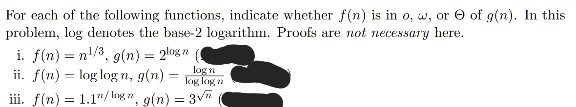 For each of the following functions, indicate whether f(n) is in o, w, or of g(n). In this
problem, log denotes the base-2 logarithm. Proofs are not necessary here.
i. f(n) = n¹/³, g(n) = 2log n
ii. f(n) = log logn, g(n)
log n
log log n
iii. f(n) = 1.1n/logn, g(n) = 3√n
=