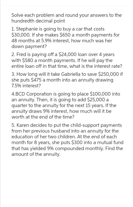 Solve each problem and round your answers to the
hundredth decimal point
1. Stephanie is going to buy a car that costs
$30,000. If she makes $650 a month payments for
48 months at 5.9% interest, how much was her
down payment?
2. Fred is paying off a $24,000 loan over 4 years
with $580 a month payments. If he will pay the
entire loan off in that time, what is the interest rate?
3. How long will it take Gabriella to save $250,000 if
she puts $475 a month into an annuity drawing
7.5% interest?
4.BCD Corporation is going to place $100,000 into
an annuity. Then, it is going to add $25,000 a
quarter to the annuity for the next 15 years. If the
annuity draws 9% interest, how much will it be
worth at the end of the time?
5. Karen decides to put the child-support payments
from her previous husband into an annuity for the
education of her two children. At the end of each
month for 8 years, she puts $300 into a mutual fund
that has yielded 9% compounded monthly. Find the
amount of the annuity.