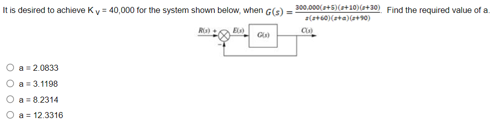 It is desired to achieve K v = 40,000 for the system shown below, when G(s)
O a = 2.0833
O a 3.1198
O a = 8.2314
O
a
12.3316
R(s) + E(s)
G(s)
300,000 (s+5) (s+10) (s+30). Find the required value of a.
s(s+60) (s+a)(s+90)
C(s)