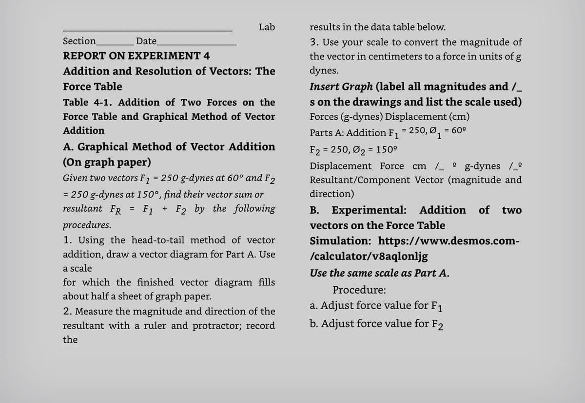 Lab
results in the data table below.
Section
Date
3. Use your scale to convert the magnitude of
the vector in centimeters to a force in units of g
dynes.
REPORT ON EXPERIMENT 4
Addition and Resolution of Vectors: The
Insert Graph (1label all magnitudes and /_
s on the drawings and list the scale used)
Forces (g-dynes) Displacement (cm)
Force Table
Table 4-1. Addition of Two Forces on the
Force Table and Graphical Method of Vector
Addition
Parts A: Addition F, = 250, Ø, = 60º
1
A. Graphical Method of Vector Addition
(On graph paper)
F2 = 250, Ø2 = 150º
Displacement Force cm /_ ° g-dynes /_°
Resultant/Component Vector (magnitude and
direction)
%3D
Given two vectors F1 = 250 g-dynes at 60° and F2
= 250 g-dynes at 150°, find their vector sum or
resultant FR
F1 + F2 by the following
B. Experimental: Addition
of two
procedures.
vectors on the Force Table
1. Using the head-to-tail method of vector
addition, draw a vector diagram for Part A. Use
Simulation: https://www.desmos.com-
/calculator/v8aqlonljg
a scale
Use the same scale as Part A.
for which the finished vector diagram fills
about half a sheet of graph paper.
Procedure:
a. Adjust force value for F1
2. Measure the magnitude and direction of the
resultant with a ruler and protractor; record
b. Adjust force value for F2
the
