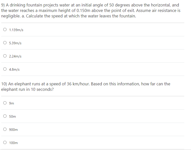 9) A drinking fountain projects water at an initial angle of 50 degrees above the horizontal, and
the water reaches a maximum height of 0.150m above the point of exit. Assume air resistance is
negligible. a. Calculate the speed at which the water leaves the fountain.
O 1.139m/s
O 5.39m/s
O 2.24m/s
O 4.8m/s
10) An elephant runs at a speed of 36 km/hour. Based on this information, how far can the
elephant run in 10 seconds?
9m
O 50m
O 900m
100m
