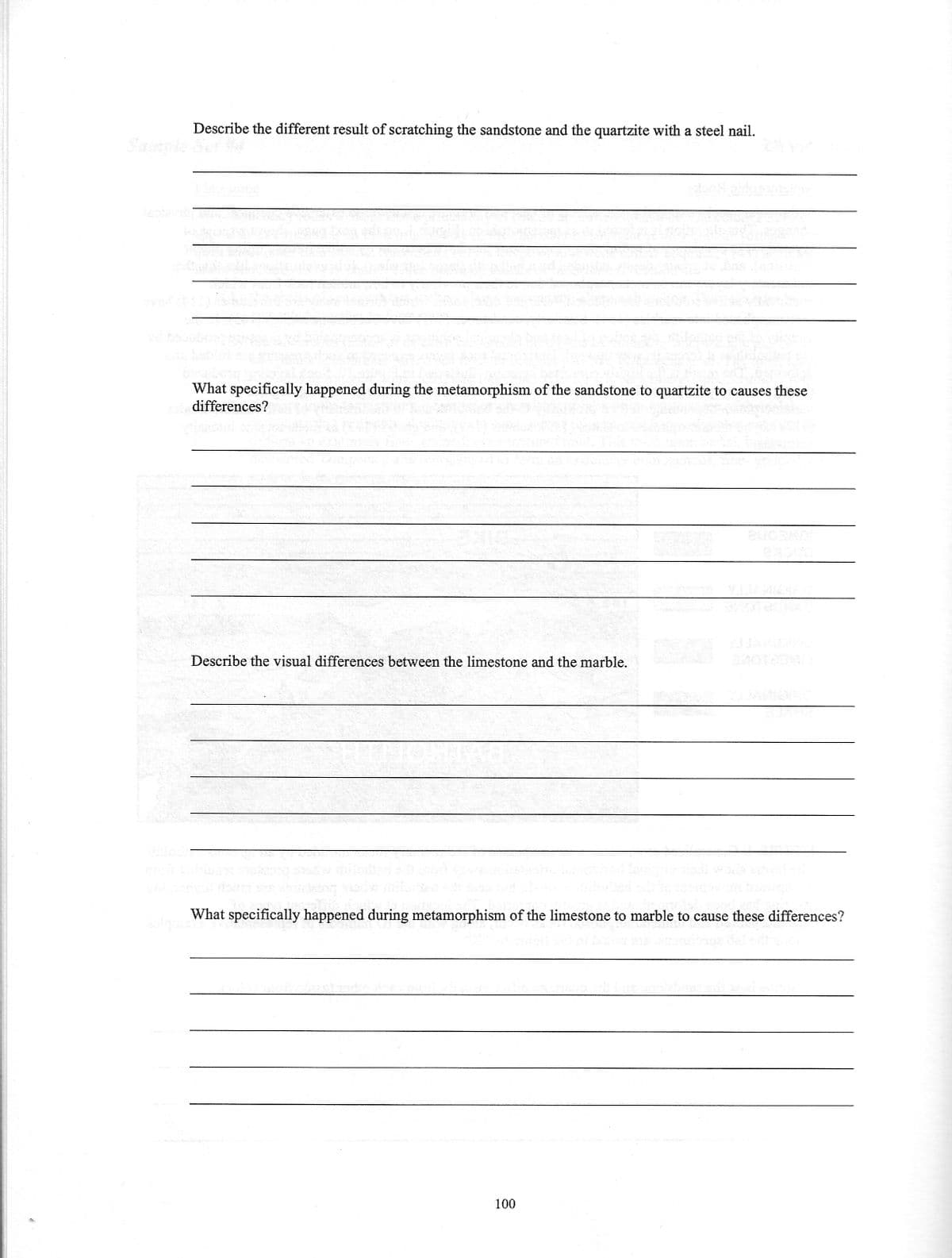 Describe the different result of scratching the sandstone and the quartzite with a steel nail.
What specifically happened during the metamorphism of the sandstone to quartzite to causes these
of differences?
Describe the visual differences between the limestone and the marble.
What specifically happened during metamorphism of the limestone to marble to cause these differences?
100