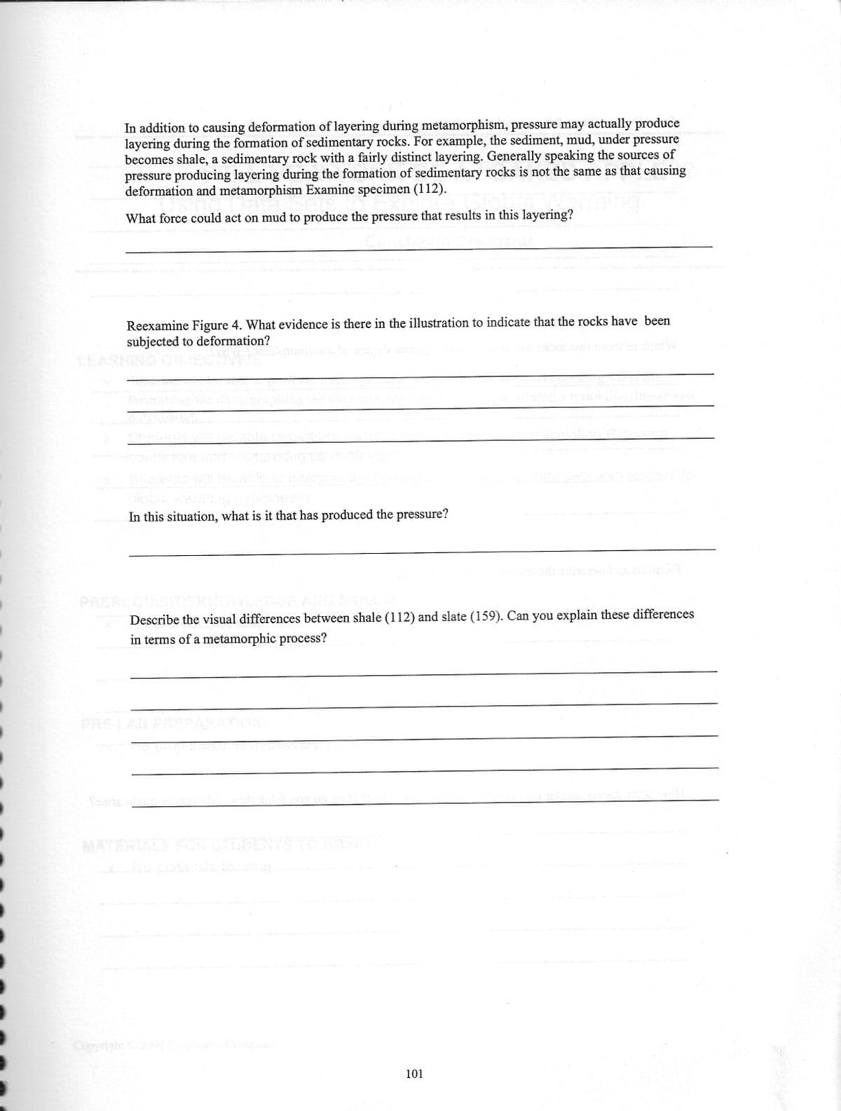 In addition to causing deformation of layering during metamorphism, pressure may actually produce
layering during the formation of sedimentary rocks. For example, the sediment, mud, under pressure
becomes shale, a sedimentary rock with a fairly distinct layering. Generally speaking the sources of
pressure producing layering during the formation of sedimentary rocks is not the same as that causing
deformation and metamorphism Examine specimen (112).
What force could act on mud to produce the pressure that results in this layering?
Reexamine Figure 4. What evidence is there in the illustration to indicate that the rocks have been
subjected to deformation?
f
In this situation, what is it that has produced the pressure?
Describe the visual differences between shale (112) and slate (159). Can you explain these differences
in terms of a metamorphic process?
101