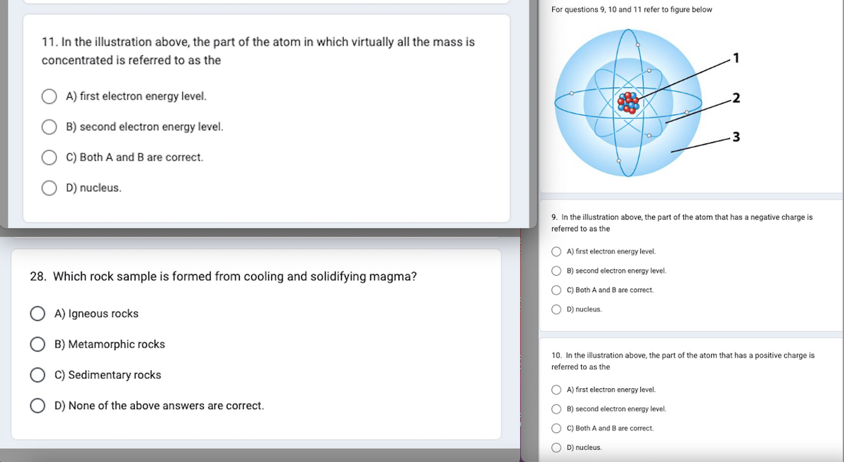 11. In the illustration above, the part of the atom in which virtually all the mass is
concentrated is referred to as the
A) first electron energy level.
B) second electron energy level.
C) Both A and B are correct.
D) nucleus.
28. Which rock sample is formed from cooling and solidifying magma?
A) Igneous rocks
B) Metamorphic rocks
C) Sedimentary rocks
D) None of the above answers are correct.
For questions 9, 10 and 11 refer to figure below
A) first electron energy level.
B) second electron energy level.
OC) Both A and B are correct.
OD) nucleus.
9. In the illustration above, the part of the atom that has a negative charge is
referred to as the
1
OA) first electron energy level.
OB) second electron energy level.
OC) Both A and B are correct.
-2
D) nucleus.
3
10. In the illustration above, the part of the atom that has a positive charge is
referred to as the