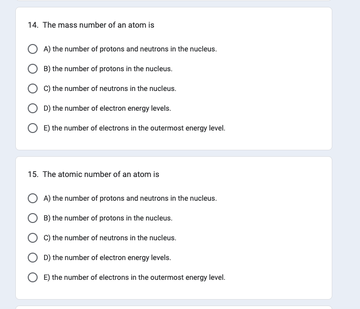 14. The mass number of an atom is
A) the number of protons and neutrons in the nucleus.
B) the number of protons in the nucleus.
C) the number of neutrons in the nucleus.
D) the number of electron energy levels.
OE) the number of electrons in the outermost energy level.
15. The atomic number of an atom is
A) the number of protons and neutrons in the nucleus.
B) the number of protons in the nucleus.
C) the number of neutrons in the nucleus.
D) the number of electron energy levels.
OE) the number of electrons in the outermost energy level.