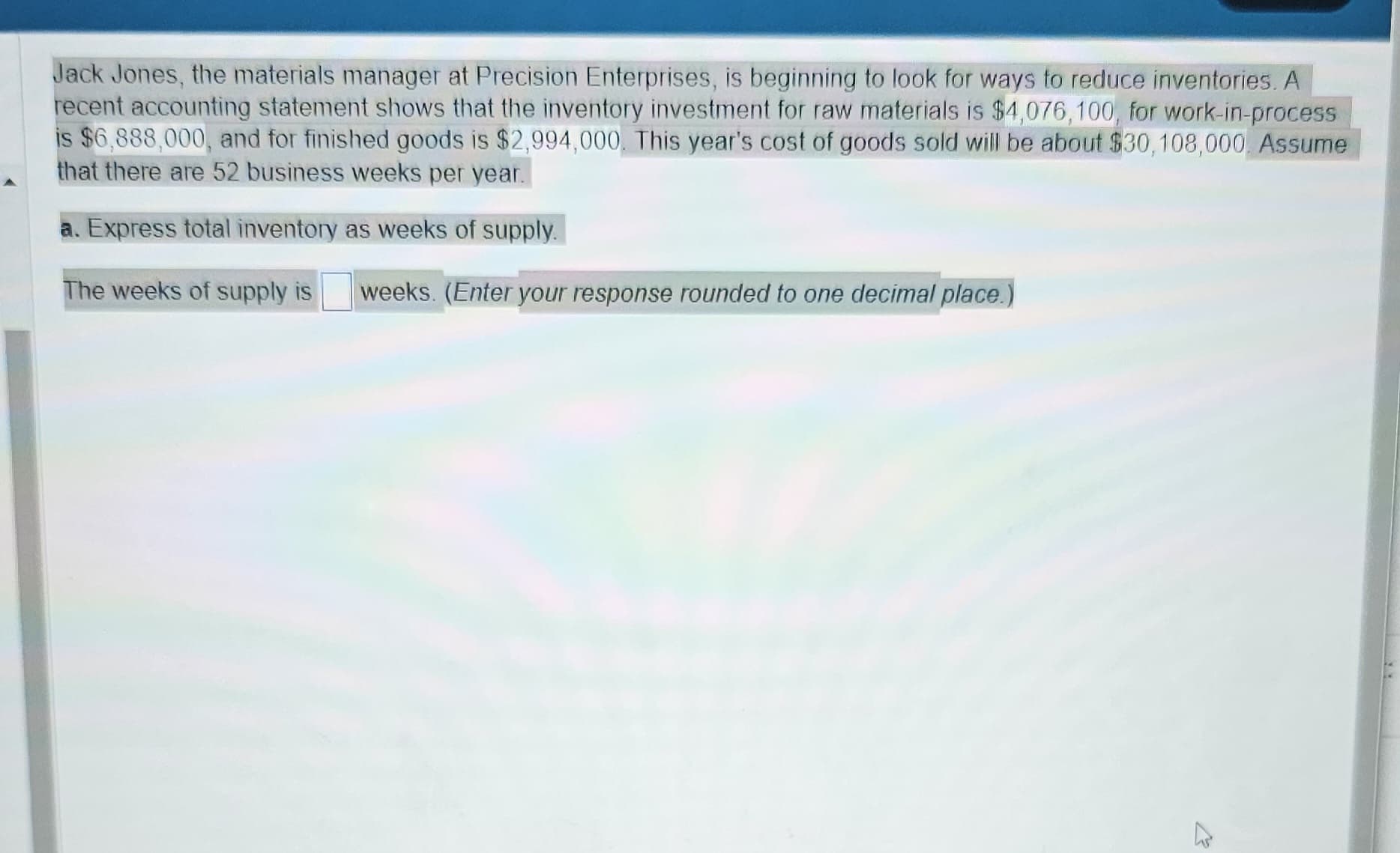 Jack Jones, the materials manager at Precision Enterprises, is beginning to look for ways to reduce inventories. A
recent accounting statement shows that the inventory investment for raw materials is $4,076, 100, for work-in-process
is $6,888,000, and for finished goods is $2,994,000. This year's cost of goods sold will be about $30,108,000. Assume
that there are 52 business weeks per year.
a. Express total inventory as weeks of supply.
The weeks of supply is weeks. (Enter your response rounded to one decimal place.)
27
**