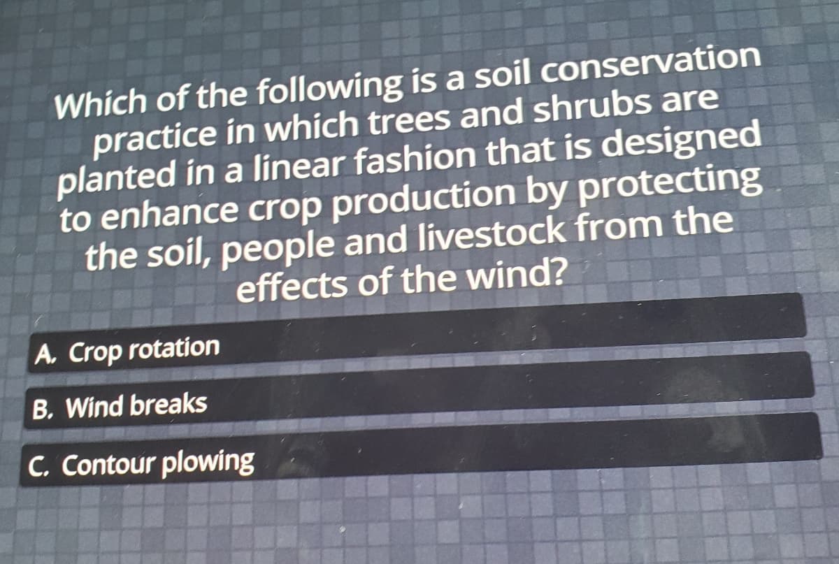 Which of the following is a soil conservation
practice in which trees and shrubs are
planted in a linear fashion that is designed
to enhance crop production by protecting
the soil, people and livestock from the
effects of the wind?
A. Crop rotation
B. Wind breaks
C. Contour plowing
