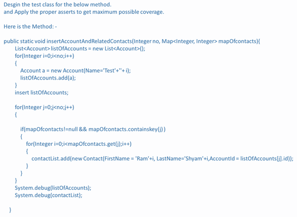 Desgin the test class for the below method.
and Apply the proper asserts to get maximum possible coverage.
Here is the Method: -
public static void insertAccountAndRelatedContacts(Integer no, Map<Integer, Integer> mapofcontacts){
List<Account> listOfAccounts = new List<Account>();
for(Integer i=0;i<no;i++)
{
Account a = new Account(Name="Test'+"+ i);
listOfAccounts.add(a);
insert listOfAccounts;
for(Integer j=0;j<no;j++)
{
if(mapOfcontacts!=null && mapOfcontacts.containskey(j))
{
for(Integer i=0;i<mapOfcontacts.get(j);i++)
{
contactlist.add(new Contact(FirstName = 'Ram'+i, LastName='Shyam'+i,Accountld = listOfAccounts[j].id));
}
System.debug(listOfAccounts);
System.debug(contactList);
